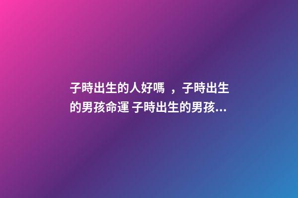 子時出生的人好嗎，子時出生的男孩命運 子時出生的男孩命運